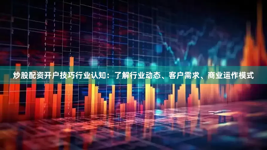 炒股配资开户技巧行业认知：了解行业动态、客户需求、商业运作模式