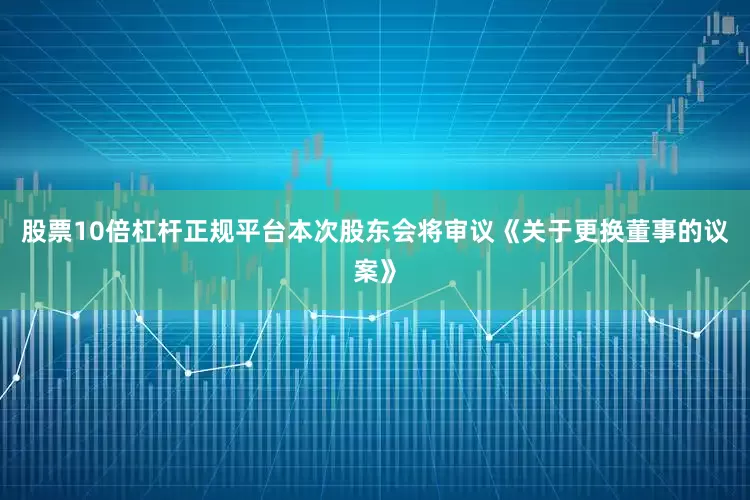 股票10倍杠杆正规平台本次股东会将审议《关于更换董事的议案》