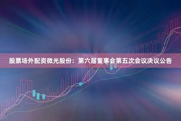 股票场外配资微光股份：第六届董事会第五次会议决议公告
