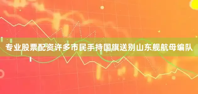 专业股票配资许多市民手持国旗送别山东舰航母编队