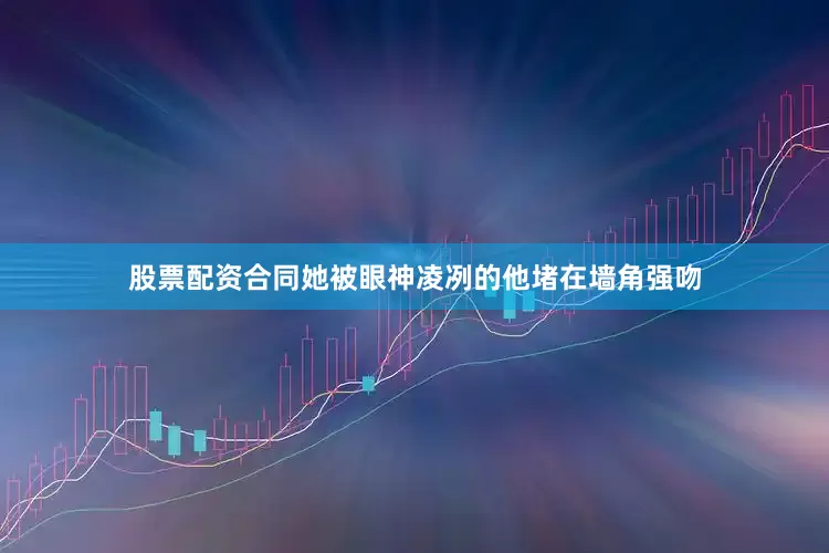股票配资合同她被眼神凌冽的他堵在墙角强吻