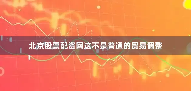 北京股票配资网这不是普通的贸易调整