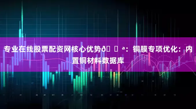 专业在线股票配资网核心优势💪：铜膜专项优化：内置铜材料数据库