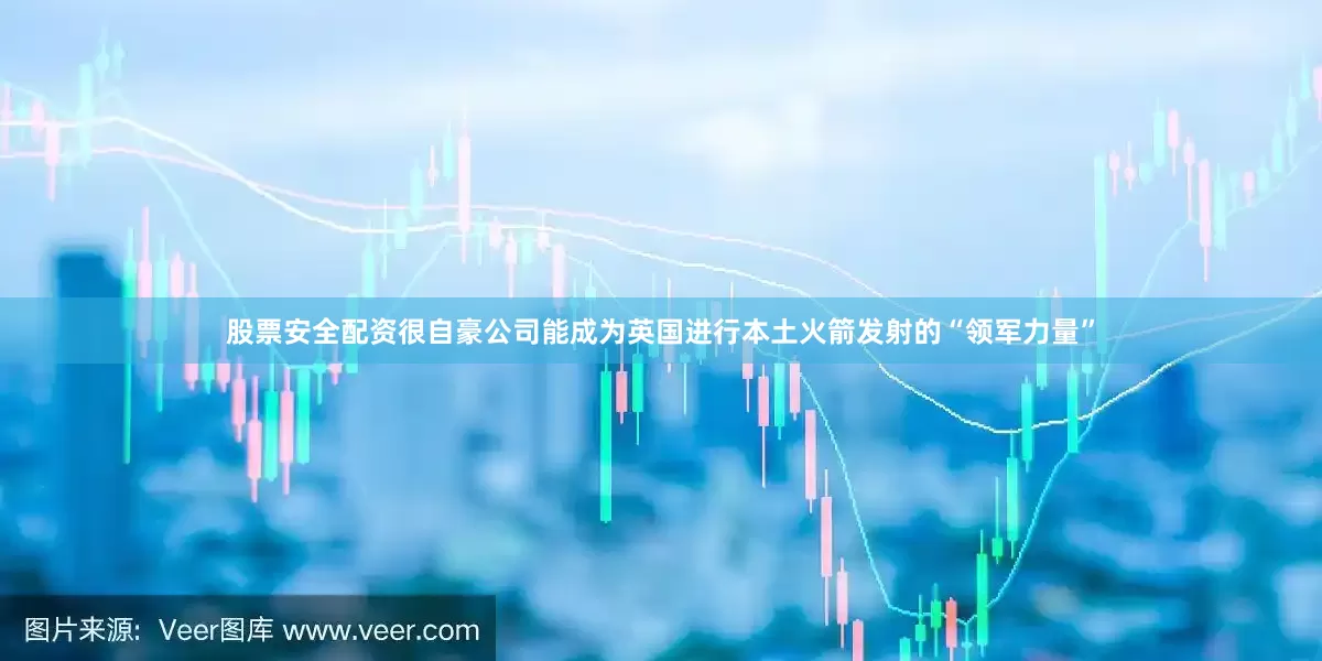 股票安全配资很自豪公司能成为英国进行本土火箭发射的“领军力量”