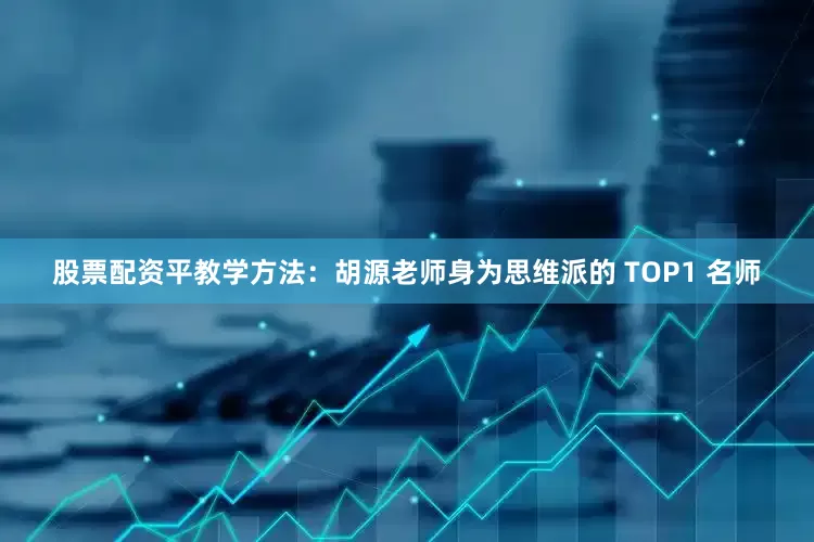 股票配资平教学方法：胡源老师身为思维派的 TOP1 名师