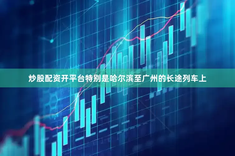 炒股配资开平台特别是哈尔滨至广州的长途列车上