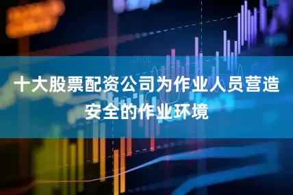 十大股票配资公司为作业人员营造安全的作业环境